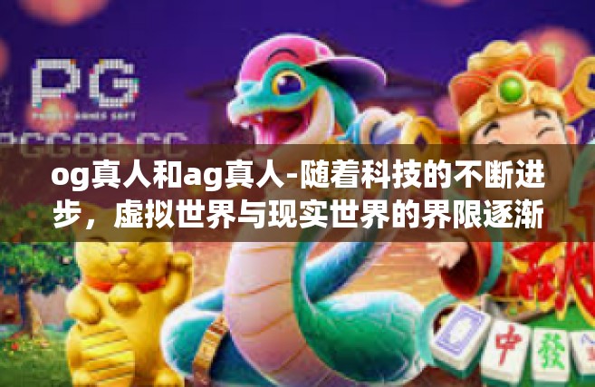 og真人和ag真人-随着科技的不断进步，虚拟世界与现实世界的界限逐渐模糊。在这个背景下，OG真人与AG真人成为了人们热议的话题。本文将探讨两者的概念、特点以及差异，并比较它们的实际应用和潜在影响。og真人和ag真人