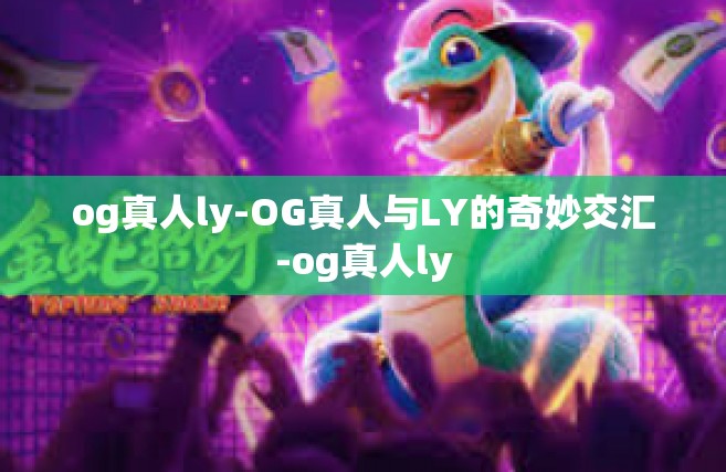 og真人ly-OG真人与LY的奇妙交汇-og真人ly