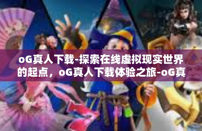oG真人下载-探索在线虚拟现实世界的起点，oG真人下载体验之旅-oG真人下载