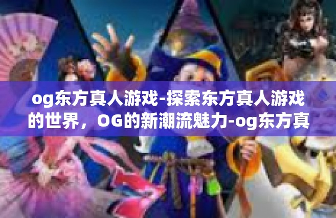 og东方真人游戏-探索东方真人游戏的世界，OG的新潮流魅力-og东方真人游戏