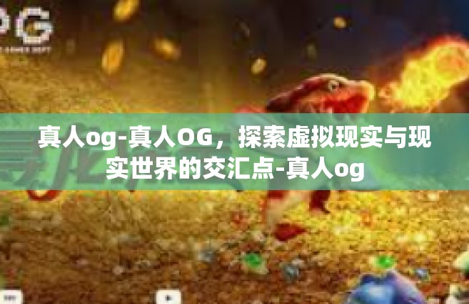 真人og-真人OG，探索虚拟现实与现实世界的交汇点-真人og