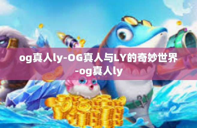 og真人ly-OG真人与LY的奇妙世界-og真人ly