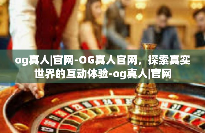 og真人|官网-OG真人官网，探索真实世界的互动体验-og真人|官网