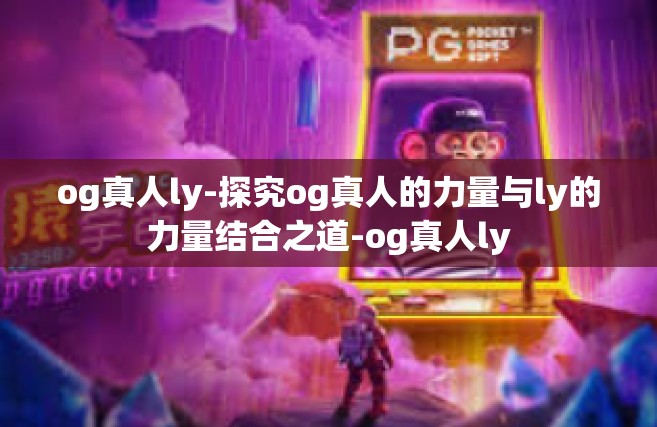 og真人ly-探究og真人的力量与ly的力量结合之道-og真人ly