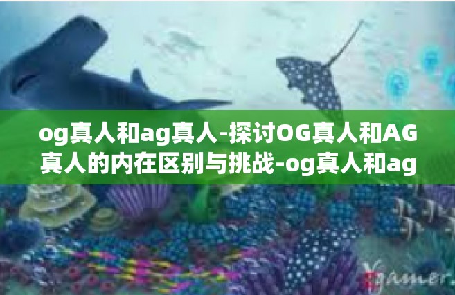 og真人和ag真人-探讨OG真人和AG真人的内在区别与挑战-og真人和ag真人
