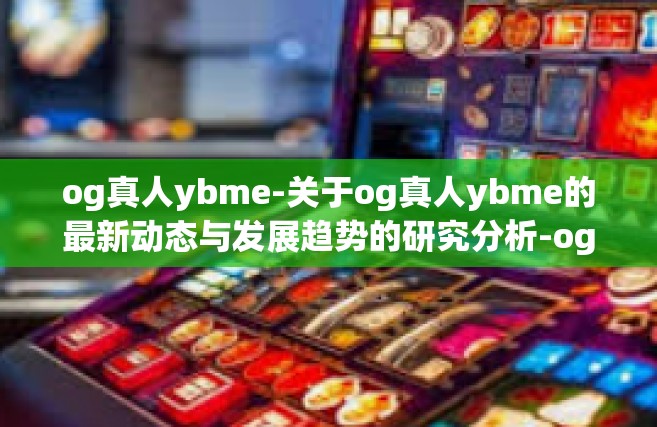 og真人ybme-关于og真人ybme的最新动态与发展趋势的研究分析-og真人ybme