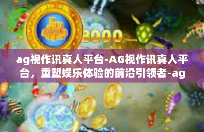 ag视作讯真人平台-AG视作讯真人平台，重塑娱乐体验的前沿引领者-ag视作讯真人平台