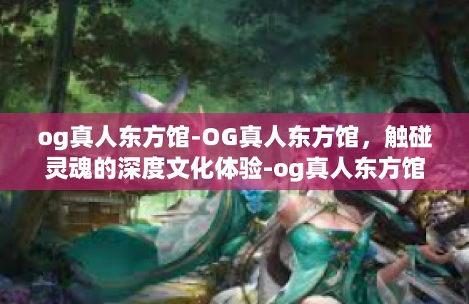og真人东方馆-OG真人东方馆，触碰灵魂的深度文化体验-og真人东方馆