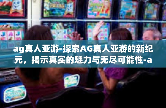 ag真人亚游-探索AG真人亚游的新纪元，揭示真实的魅力与无尽可能性-ag真人亚游