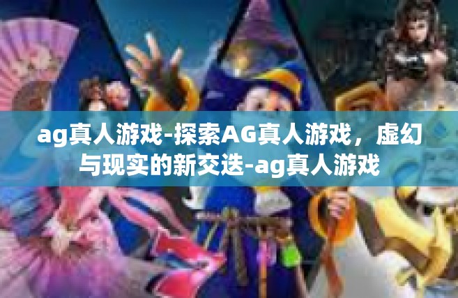 ag真人游戏-探索AG真人游戏，虚幻与现实的新交迭-ag真人游戏