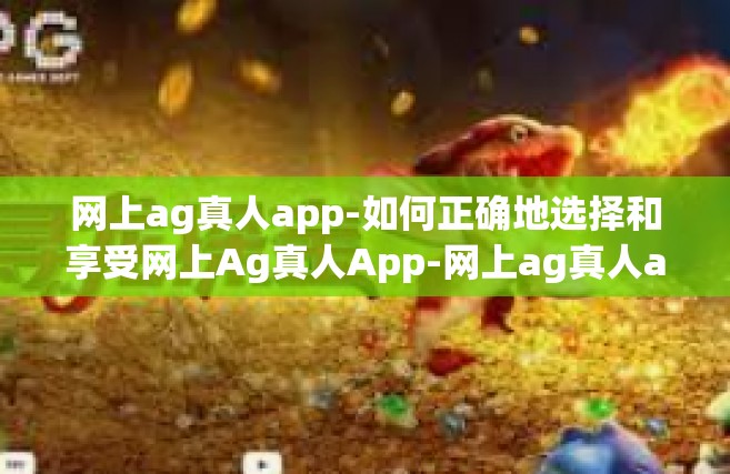 网上ag真人app-如何正确地选择和享受网上Ag真人App-网上ag真人app