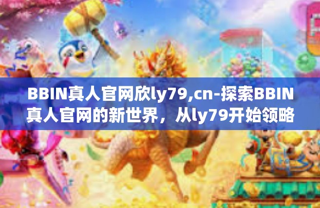 BBIN真人官网欣ly79,cn-探索BBIN真人官网的新世界，从ly79开始领略娱乐的魅力-BBIN真人官网欣ly79,cn