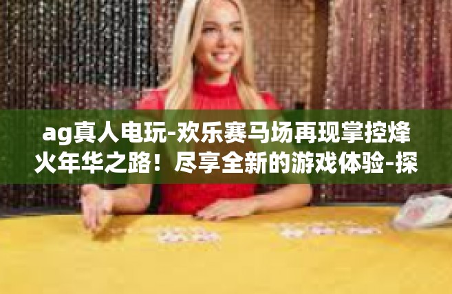 ag真人电玩-欢乐赛马场再现掌控烽火年华之路！尽享全新的游戏体验-探寻AG真人电玩世界！ag真人电玩