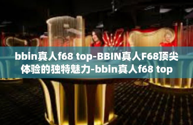 bbin真人f68 top-BBIN真人F68顶尖体验的独特魅力-bbin真人f68 top