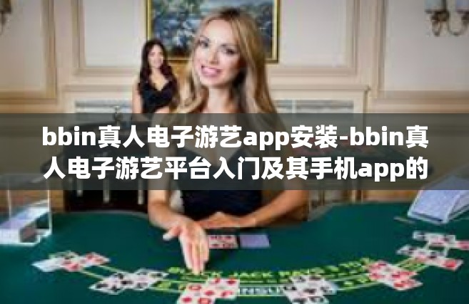 bbin真人电子游艺app安装-bbin真人电子游艺平台入门及其手机app的简洁安装方法概述-bbin真人电子游艺app安装