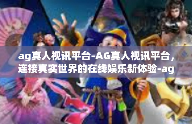 ag真人视讯平台-AG真人视讯平台，连接真实世界的在线娱乐新体验-ag真人视讯平台
