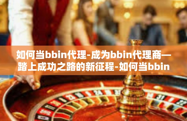 如何当bbin代理-成为bbin代理商—踏上成功之路的新征程-如何当bbin代理