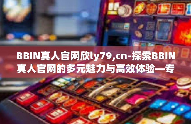 BBIN真人官网欣ly79,cn-探索BBIN真人官网的多元魅力与高效体验—专访欣ly79的启示-BBIN真人官网欣ly79,cn