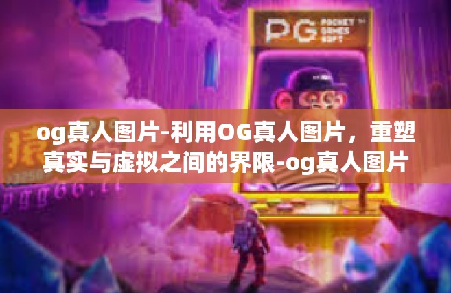 og真人图片-利用OG真人图片，重塑真实与虚拟之间的界限-og真人图片