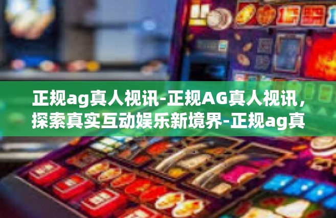 正规ag真人视讯-正规AG真人视讯，探索真实互动娱乐新境界-正规ag真人视讯