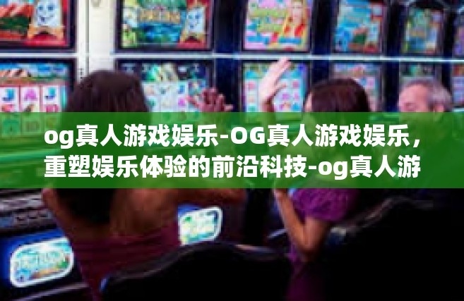 og真人游戏娱乐-OG真人游戏娱乐，重塑娱乐体验的前沿科技-og真人游戏娱乐