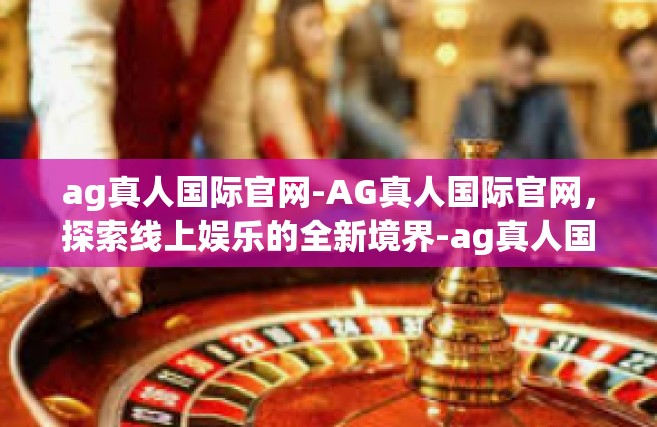ag真人国际官网-AG真人国际官网，探索线上娱乐的全新境界-ag真人国际官网
