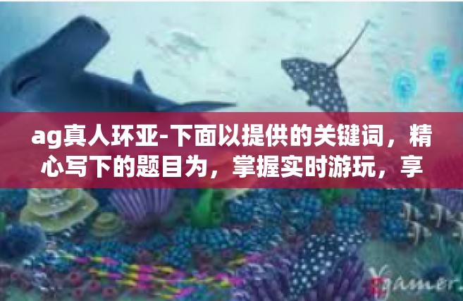 ag真人环亚-下面以提供的关键词，精心写下的题目为，掌握实时游玩，享受Ag真人环亚乐趣。文章将从读者初次了解这个主题展开探讨，描述什么是Ag真人环亚及其背后的独特性。以下为正文部分的内容摘要。ag真人环亚