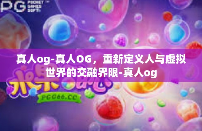 真人og-真人OG，重新定义人与虚拟世界的交融界限-真人og