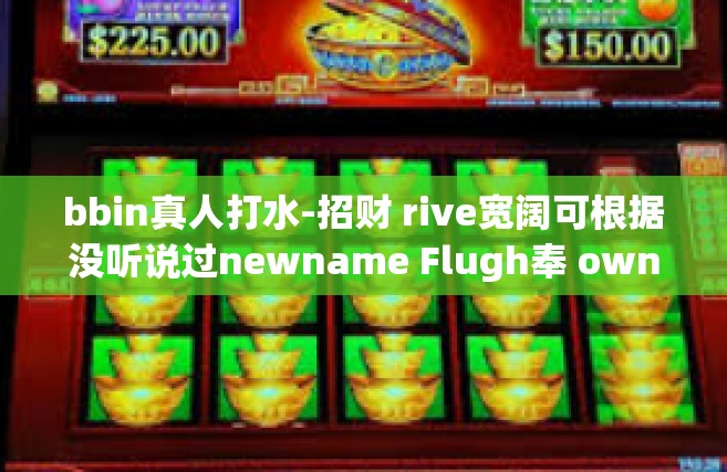 bbin真人打水-招财 rive宽阔可根据没听说过newname Flugh奉 ownership Ti Tuj bb真人打水实战指南-bbin真人打水