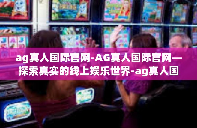 ag真人国际官网-AG真人国际官网—探索真实的线上娱乐世界-ag真人国际官网