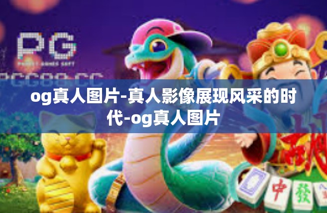 og真人图片-真人影像展现风采的时代-og真人图片