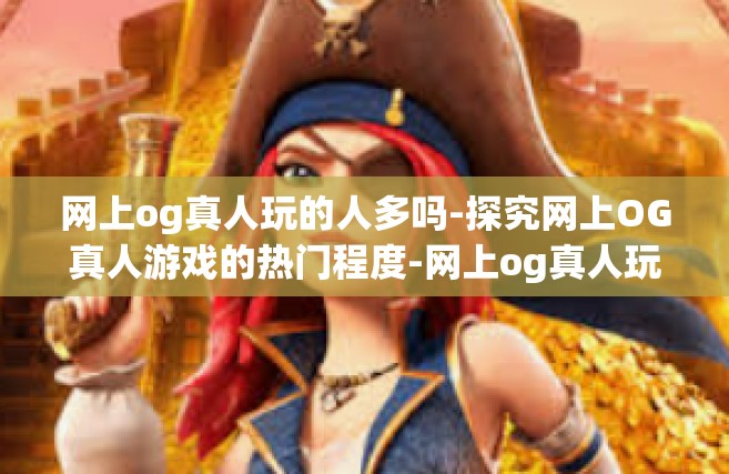 网上og真人玩的人多吗-探究网上OG真人游戏的热门程度-网上og真人玩的人多吗