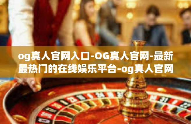 og真人官网入口-OG真人官网-最新最热门的在线娱乐平台-og真人官网入口