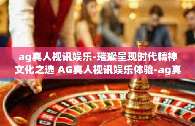 ag真人视讯娱乐-璀璨呈现时代精神文化之选 AG真人视讯娱乐体验-ag真人视讯娱乐