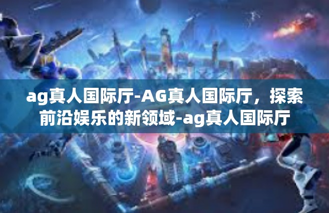 ag真人国际厅-AG真人国际厅，探索前沿娱乐的新领域-ag真人国际厅