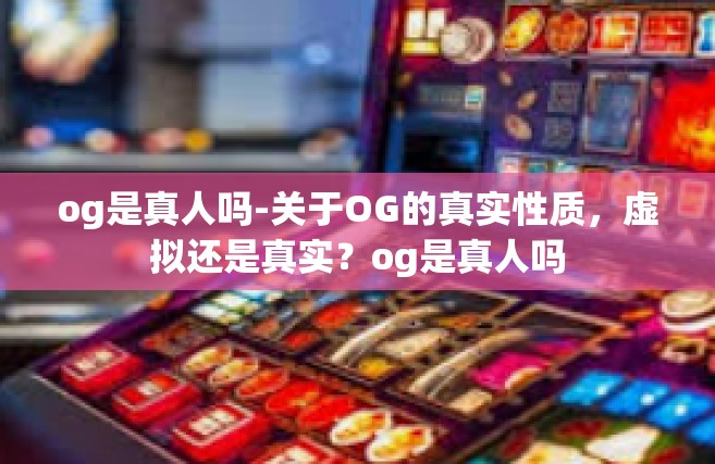 og是真人吗-关于OG的真实性质，虚拟还是真实？og是真人吗