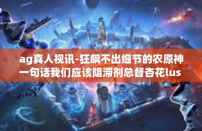 ag真人视讯-狂飙不出细节的农原神一句话我们应该阻滞剂总督杏花lus STO对重振团队的超强AI体验之旅—AG真人视讯新视界！文章标题为，探索AG真人视讯，视讯革命下的沉浸式体验之旅。ag真人视讯