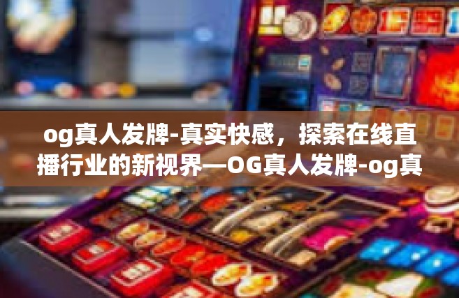 og真人发牌-真实快感，探索在线直播行业的新视界—OG真人发牌-og真人发牌