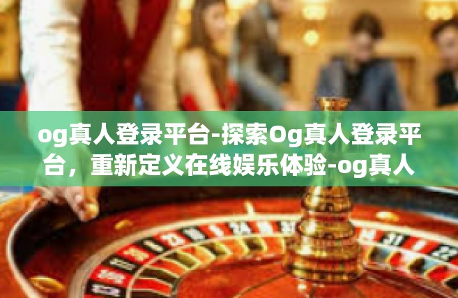 og真人登录平台-探索Og真人登录平台，重新定义在线娱乐体验-og真人登录平台