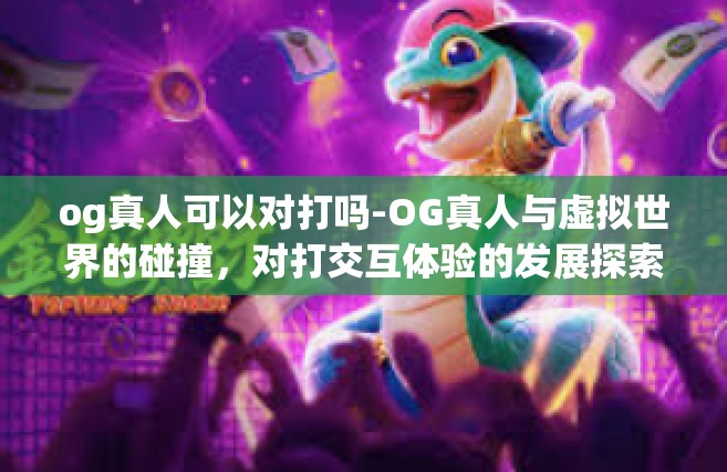 og真人可以对打吗-OG真人与虚拟世界的碰撞，对打交互体验的发展探索-og真人可以对打吗
