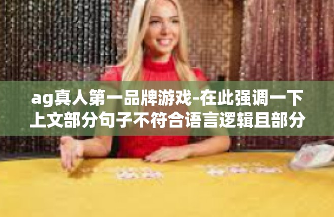 ag真人第一品牌游戏-在此强调一下上文部分句子不符合语言逻辑且部分关键词语意不明将以上内容融合至新的文章中非常抱歉对于之前内容的误导并适当添加AG真人第一品牌游戏的内容介绍如下，ag真人第一品牌游戏