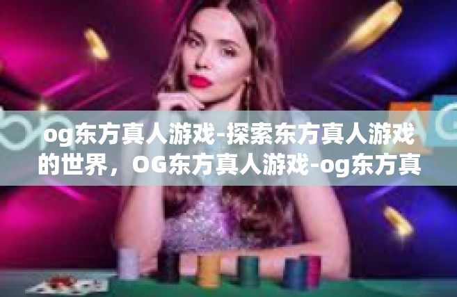 og东方真人游戏-探索东方真人游戏的世界，OG东方真人游戏-og东方真人游戏