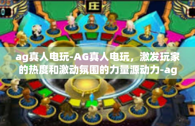 ag真人电玩-AG真人电玩，激发玩家的热度和激动氛围的力量源动力-ag真人电玩