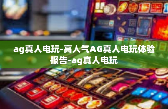 ag真人电玩-高人气AG真人电玩体验报告-ag真人电玩