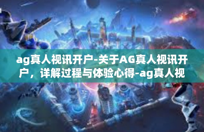 ag真人视讯开户-关于AG真人视讯开户，详解过程与体验心得-ag真人视讯开户