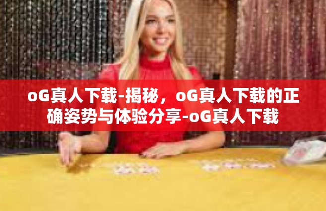 oG真人下载-揭秘，oG真人下载的正确姿势与体验分享-oG真人下载