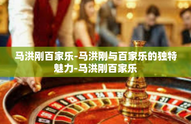 马洪刚百家乐-马洪刚与百家乐的独特魅力-马洪刚百家乐