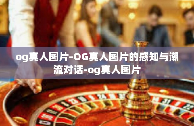 og真人图片-OG真人图片的感知与潮流对话-og真人图片