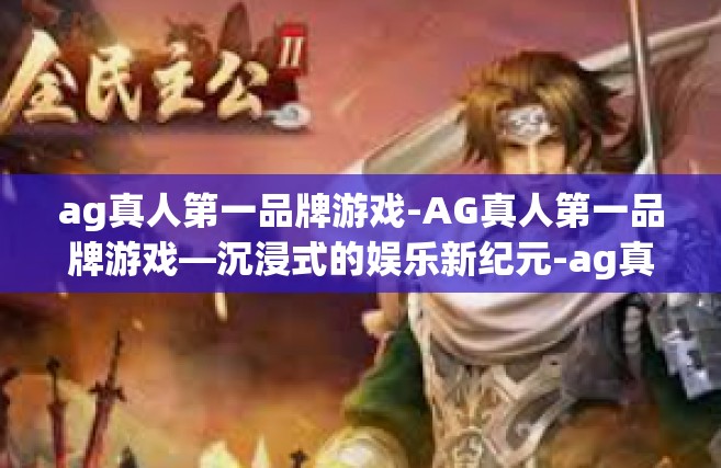 ag真人第一品牌游戏-AG真人第一品牌游戏—沉浸式的娱乐新纪元-ag真人第一品牌游戏