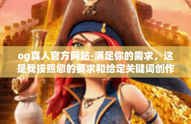 og真人官方网站-满足你的需求，这是我按照您的要求和给定关键词创作的文章，og真人官方网站